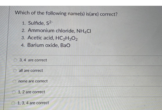 Which of the following name(s) is(are) correct?
1. Sulfide, S2-
2. Ammonium chloride, NH4CI
3. Acetic acid, HC2H3O2
4. Barium oxide, Bao
3, 4 are correct
are correct
O none are correct
1, 2 are correct
O 1, 3, 4 are correct
