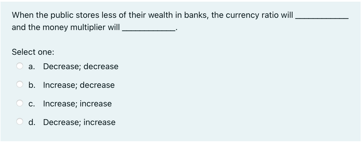 When the public stores less of their wealth in banks, the currency ratio will
and the money multiplier will
Select one:
a. Decrease; decrease
b. Increase; decrease
c. Increase; increase
d. Decrease; increase