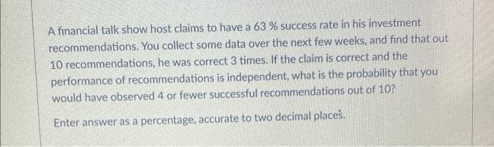 A financial talk show host claims to have a 63 % success rate in his investment
recommendations. You collect some data over the next few weeks, and find that out
10 recommendations, he was correct 3 times. If the claim is correct and the
performance of recommendations is independent, what is the probability that you
would have observed 4 or fewer successful recommendations out of 10?
Enter answer as a percentage, accurate to two decimal places.