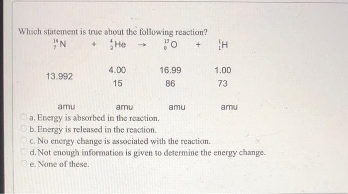 Which statement is true about the following reaction?
"N
17
He
13.992
4.00
15
16.99
86
H
amu
1.00
73
amu
amu
a. Energy is absorbed in the reaction.
b. Energy is released in the reaction.
c. No energy change is associated with the reaction.
d. Not enough information is given to determine the energy change.
e. None of these.
amu