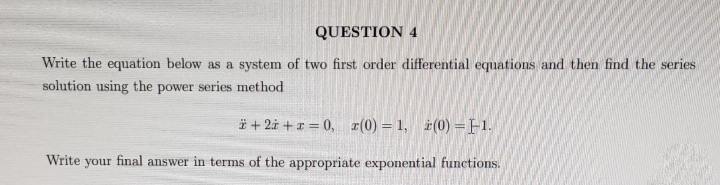 QUESTION 4
Write the equation below as a system of two first order differential equations and then find the series
solution using the power series method
+ 2 + x = 0, (0) = 1, ż(0) = -1.
Write your final answer in terms of the appropriate exponential functions.