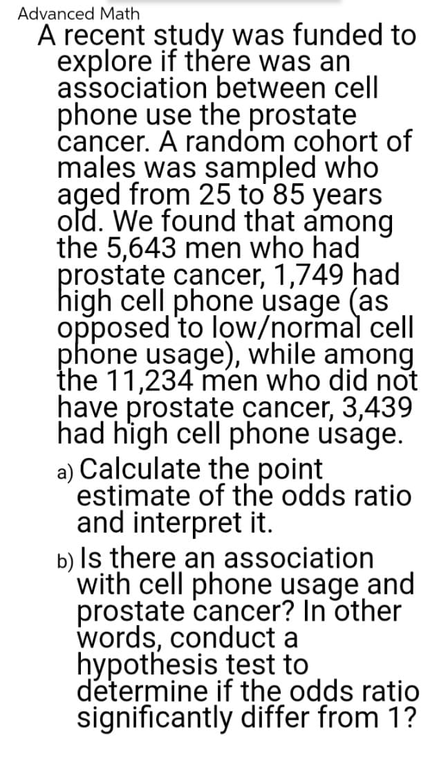 Advanced Math
A recent study was funded to
explore if there was an
association between cell
phone use the prostate
cancer. A random cohort of
males was sampled who
aged from 25 to 85 years
old. We found that among
the 5,643 men who had
prostate cancer, 1,749 had
high cell phone usage (as
opposed to low/normal cell
phone usage), while among
the 11,234 men who did not
have prostate cancer, 3,439
had high cell phone usage.
a) Calculate the point
estimate of the odds ratio
and interpret it.
b) Is there an association
with cell phone usage and
prostate cancer? In other
words, conduct a
hypothesis test to
determine if the odds ratio
significantly differ from 1?