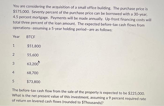 You are considering the acquisition of a small office building. The purchase price is
$575,000. Seventy percent of the purchase price can be borrowed with a 30-year,
4.5 percent mortgage. Payments will be made annually. Up-front financing costs will
total three percent of the loan amount. The expected before-tax cash flows from
operations--assuming a 5-year holding period-are as follows:
Year BTCF
1
2
3
5
$51,800
55,600
63,200
68,700
$73,800
The before-tax cash flow from the sale of the property is expected to be $225,000.
What is the net present value of this investment, assuming a 9 percent required rate
of return on levered cash flows (rounded to $Thousands)?