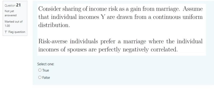 Question 21
Not yet
answered
Marked out of
1.00
Flag question
Consider sharing of income risk as a gain from marriage. Assume
that individual incomes Y are drawn from a continuous uniform
distribution.
Risk-averse individuals prefer a marriage where the individual
incomes of spouses are perfectly negatively correlated.
Select one:
O True
O False