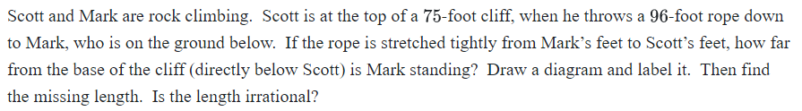 Scott and Mark are rock climbing. Scott is at the top of a 75-foot cliff, when he throws a 96-foot rope down
to Mark, who is on the ground below. If the rope is stretched tightly from Mark's feet to Scott's feet, how far
from the base of the cliff (directly below Scott) is Mark standing? Draw a diagram and label it. Then find
the missing length. Is the length irrational?
