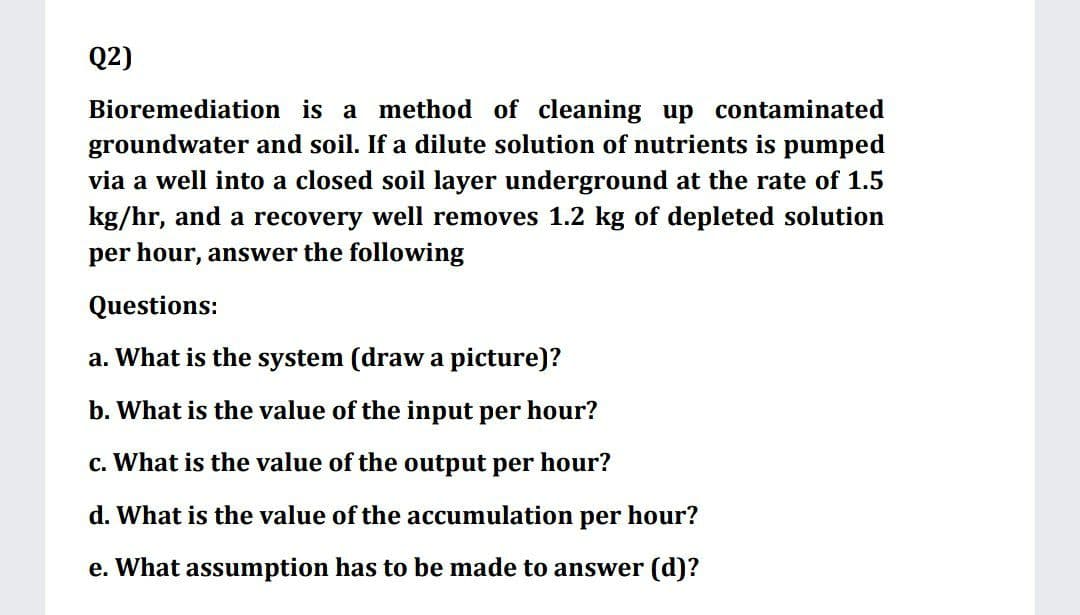 Q2)
Bioremediation is a method of cleaning up contaminated
groundwater and soil. If a dilute solution of nutrients is pumped
via a well into a closed soil layer underground at the rate of 1.5
kg/hr, and a recovery well removes 1.2 kg of depleted solution
per hour, answer the following
Questions:
a. What is the system (draw a picture)?
b. What is the value of the input per hour?
c. What is the value of the output per hour?
d. What is the value of the accumulation per hour?
e. What assumption has to be made to answer (d)?
