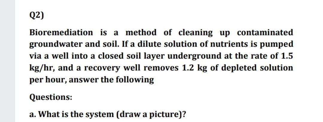 Q2)
Bioremediation is a method of cleaning up contaminated
groundwater and soil. If a dilute solution of nutrients is pumped
via a well into a closed soil layer underground at the rate of 1.5
kg/hr, and a recovery well removes 1.2 kg of depleted solution
per hour, answer the following
Questions:
a. What is the system (draw a picture)?

