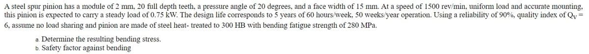A steel spur pinion has a module of 2 mm, 20 full depth teeth, a pressure angle of 20 degrees, and a face width of 15 mm. At a speed of 1500 rev/min, uniform load and accurate mounting,
this pinion is expected to carry a steady load of 0.75 kW. The design life corresponds to 5 years of 60 hours/week, 50 weeks/year operation. Using a reliability of 90%, quality index of Qy =
6, assume no load sharing and pinion are made of steel heat- treated to 300 HB with bending fatigue strength of 280 MPa.
a. Determine the resulting bending stress.
b. Safety factor against bending
