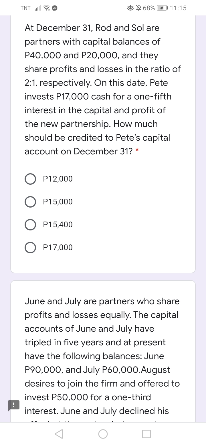 TNT a O
ON 68%
D 11:15
At December 31, Rod and Sol are
partners with capital balances of
P40,000 and P20,000, and they
share profits and losses in the ratio of
2:1, respectively. On this date, Pete
invests P17,000 cash for a one-fifth
interest in the capital and profit of
the new partnership. How much
should be credited to Pete's capital
account on December 31? *
P12,000
P15,000
P15,400
O P17,000
June and July are partners who share
profits and losses equally. The capital
accounts of June and July have
tripled in five years and at present
have the following balances: June
P90,000, and July P60,000.August
desires to join the firm and offered to
invest P50,000 for a one-third
interest. June and July declined his
