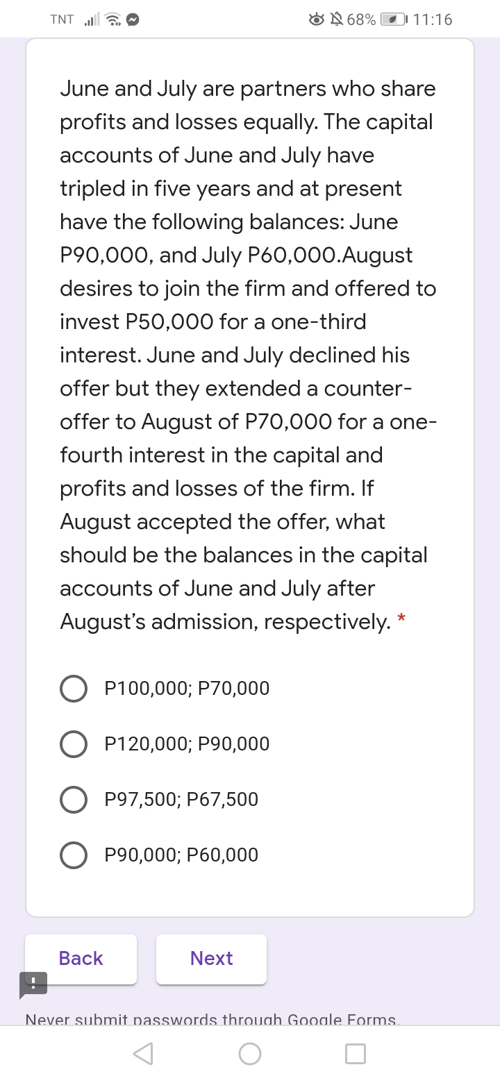 TNT a O
ON 68% 11:16
June and July are partners who share
profits and losses equally. The capital
accounts of June and July have
tripled in five years and at present
have the following balances: June
P90,000, and July P60,000.August
desires to join the firm and offered to
invest P50,000 for a one-third
interest. June and July declined his
offer but they extended a counter-
offer to August of P70,000 for a one-
fourth interest in the capital and
profits and losses of the firm. If
August accepted the offer, what
should be the balances in the capital
accounts of June and July after
August's admission, respectively. *
P100,000; P70,000
P120,000; P90,000
P97,500; P67,500
O P90,000; P60,000
Вack
Next
Never submit passwords through Gooale Forms.
