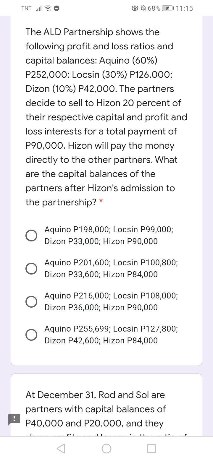 TNT 6 O
ON 68% 11:15
The ALD Partnership shows the
following profit and loss ratios and
capital balances: Aquino (60%)
P252,000; Locsin (30%) P126,000;
Dizon (10%) P42,000. The partners
decide to sell to Hizon 20 percent of
their respective capital and profit and
loss interests for a total payment of
P90,000. Hizon will pay the money
directly to the other partners. What
are the capital balances of the
partners after Hizon's admission to
the partnership? *
Aquino P198,000; Locsin P99,000;
Dizon P33,000; Hizon P90,000
Aquino P201,600; Locsin P100,800;
Dizon P33,600; Hizon P84,000
Aquino P216,000; Locsin P108,000;
Dizon P36,000; Hizon P90,000
Aquino P255,699; Locsin P127,800;
Dizon P42,600; Hizon P84,000
At December 31, Rod and Sol are
partners with capital balances of
P40,000 and P20,000, and they
