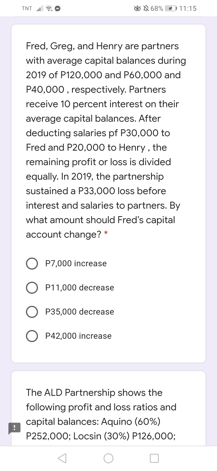 TNT 6 O
ON 68%
DI 11:15
Fred, Greg, and Henry are partners
with average capital balances during
2019 of P120,000 and P60,000 and
P40,000 , respectively. Partners
receive 10 percent interest on their
average capital balances. After
deducting salaries pf P30,000 to
Fred and P20,000 to Henry , the
remaining profit or loss is divided
equally. In 2019, the partnership
sustained a P33,000 loss before
interest and salaries to partners. By
what amount should Fred's capital
account change? *
O P7,000 increase
P11,000 decrease
P35,000 decrease
P42,000 increase
The ALD Partnership shows the
following profit and loss ratios and
capital balances: Aquino (60%)
P252,000; Locsin (30%) P126,000;
