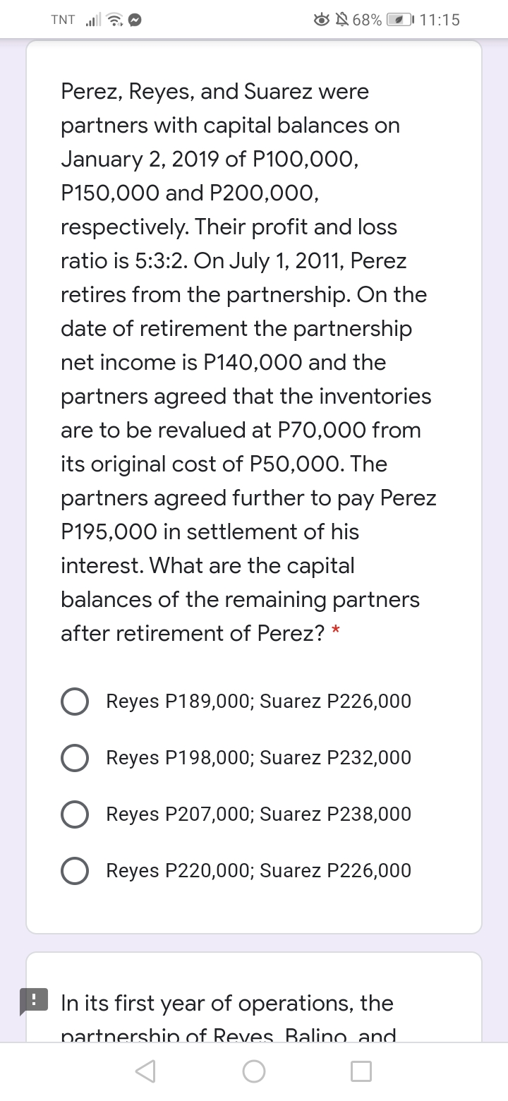 TNT a O
ON 68% 11:15
Perez, Reyes, and Suarez were
partners with capital balances on
January 2, 2019 of P100,000,
P150,000 and P200,000,
respectively. Their profit and loss
ratio is 5:3:2. On July 1, 2011, Perez
retires from the partnership. On the
date of retirement the partnership
net income is P140,000 and the
partners agreed that the inventories
are to be revalued at P70,000 from
its original cost of P50,000. The
partners agreed further to pay Perez
P195,000 in settlement of his
interest. What are the capital
balances of the remaining partners
after retirement of Perez? *
Reyes P189,000; Suarez P226,000
O Reyes P198,000; Suarez P232,000
Reyes P207,000; Suarez P238,000
O Reyes P220,000; Suarez P226,000
In its first year of operations, the
partnership of Reves Balino and
