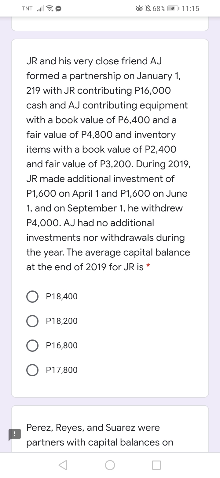 TNT EO
ON 68% O 11:15
JR and his very close friend AJ
formed a partnership on January 1,
219 with JR contributing P16,000
cash and AJ contributing equipment
with a book value of P6,400 and a
fair value of P4,800 and inventory
items with a book value of P2,400
and fair value of P3,200. During 2019,
JR made additional investment of
P1,600 on April 1 and P1,600 on June
1, and on September 1, he withdrew
P4,000. AJ had no additional
investments nor withdrawals during
the year. The average capital balance
at the end of 2019 for JR is *
P18,400
P18,200
P16,800
O P17,800
Perez, Reyes, and Suarez were
partners with capital balances on
