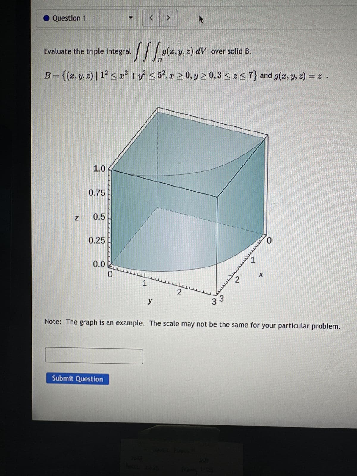 ● Question 1
Evaluate the triple integral
1.0
0.75
z 0.5
OC
B = {(x, y, z) | 1² ≤ x² + y² ≤ 5², 20, y ≥ 0,3 ≤ ≤7} and g(x, y, z) = z .
0.25
0.0
0
Submit Question
<
1
y
>
g(x, y, z) dV over solid B.
F
3352-2
A
Are 22-25
2
33
2
Note: The graph is an example. The scale may not be the same for your particular problem.
1-28
1
X