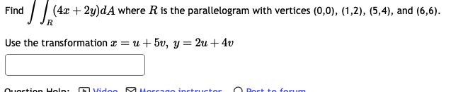 Find (4x + 2y)dA where R is the parallelogram with vertices (0,0), (1,2), (5,4), and (6,6).
R
Use the transformation au +5v, y = 2u + 4v
Question Help:
Video
Morrago instructor
Bort to forum