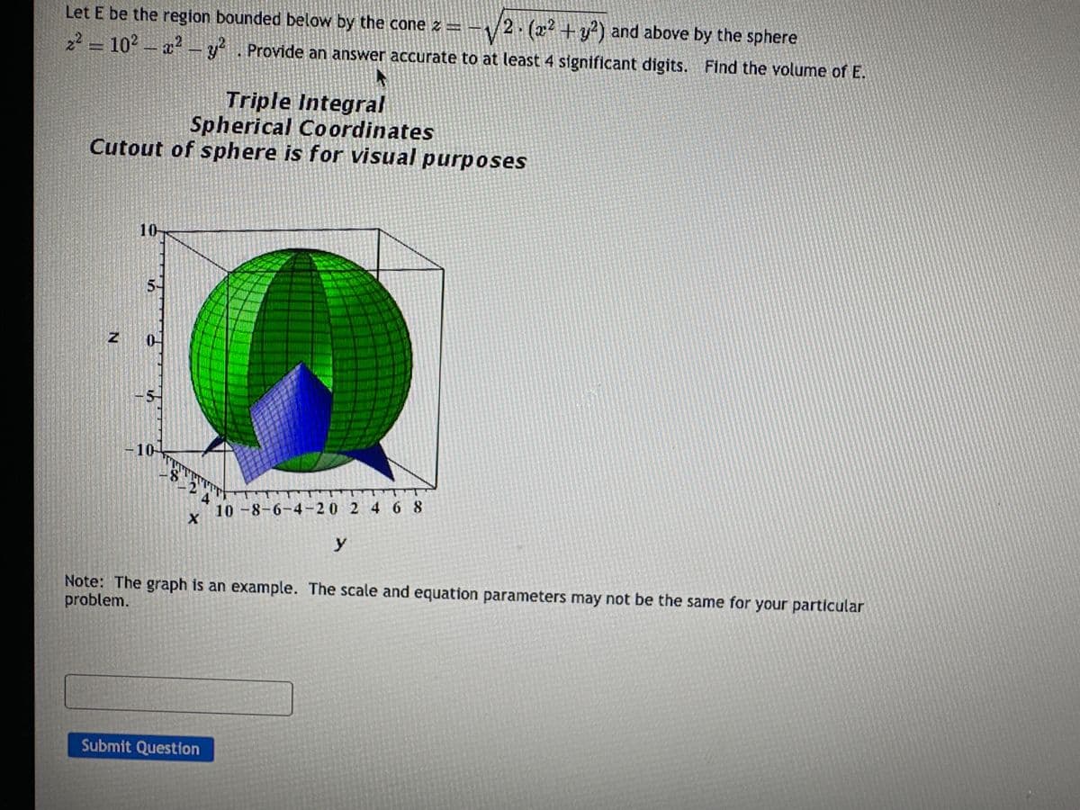 Let E be the region bounded below by the cone z = -√2. (x² + y²) and above by the sphere
2² = 10² - x² - y². Provide an answer accurate to at least 4 significant digits. Find the volume of E.
Triple Integral
Spherical Coordinates
Cutout of sphere is for visual purposes
N
10-
10-
T
-8-24
X
METAA
Submit Question
T
10-8-6-4-20 2 4 6 8
Note: The graph is an example. The scale and equation parameters may not be the same for your particular
problem.