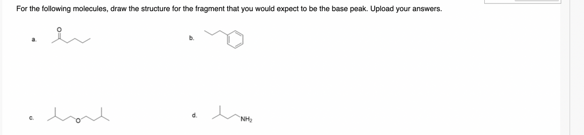 For the following molecules, draw the structure for the fragment that you would expect to be the base peak. Upload your answers.
a.
have
b.
d.
hove
NH₂
