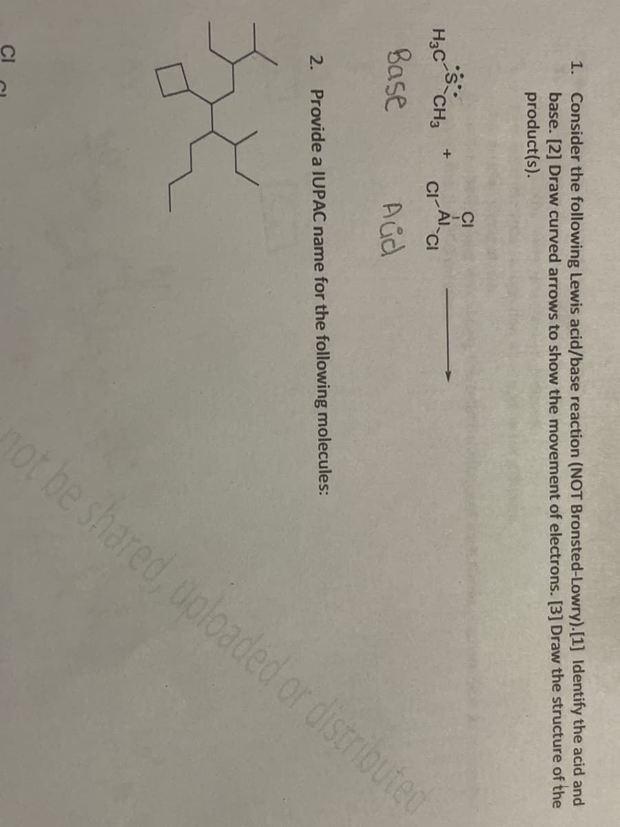 1. Consider the following Lewis acid/base reaction (NOT Bronsted-Lowry). [1] Identify the acid and
base. [2] Draw curved arrows to show the movement of electrons. [3] Draw the structure of the
product(s).
s
H3C CH3
Base
G
+
2
CI
CI-AI-CI
Aud
2. Provide a IUPAC name for the following molecules:
not be shared, uploaded or distributed