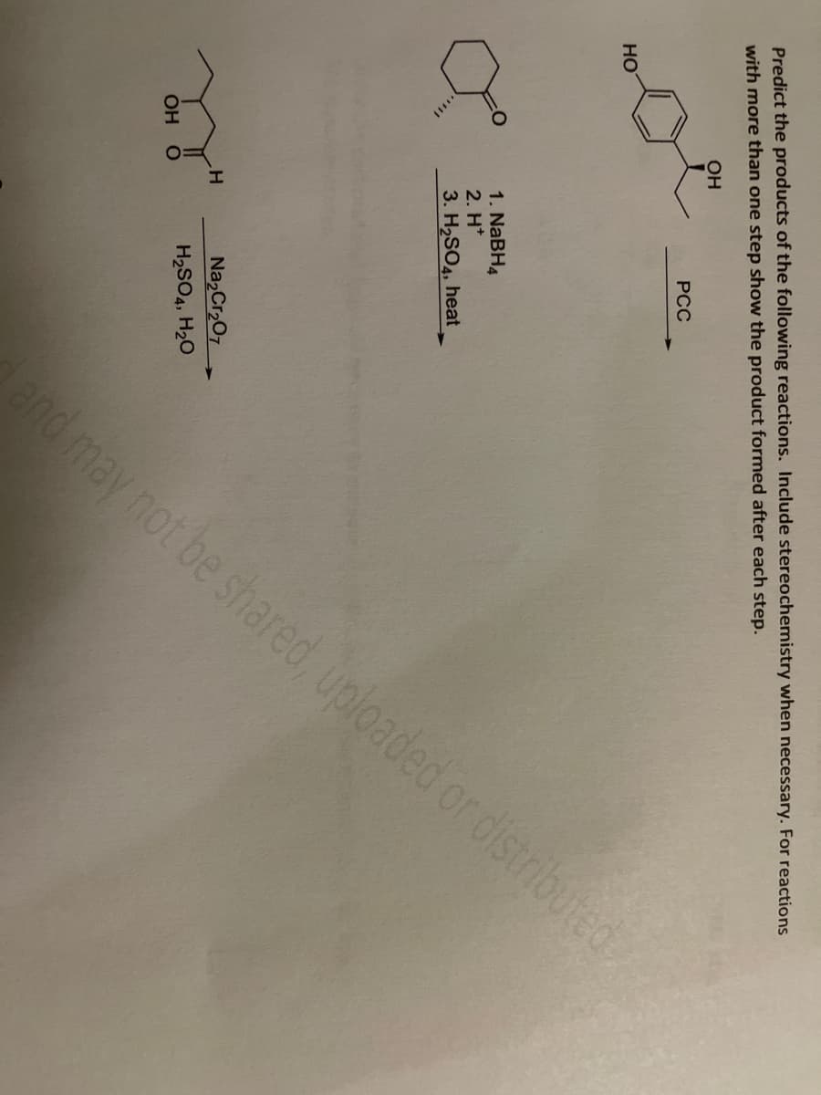 Predict the products of the following reactions. Include stereochemistry when necessary. For reactions
with more than one step show the product formed after each step.
OH
HO
X
OH O
H
PCC
1. NaBH4
2. H*
3. H₂SO4, heat
and may not be shared, uploaded or distributed
Na₂Cr₂O7
H₂SO4, H₂O