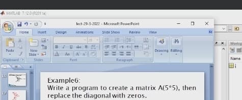 MATLAB 7.12.0 (R2011a
lect-29-3-2022 - Microseft PowerPoint
Home
Insert
Design
Animations
Slide Show
Review
View
28
Works
BIUabs SAV
Paste
New
Drawing Editing
Sillde
Aa
A A
Name
Cipboard
Sides
Fent
Paragraph
16
Example6:
Write a program to create a matrix A(5*5), then
replace the diagonal with zeros.
17
