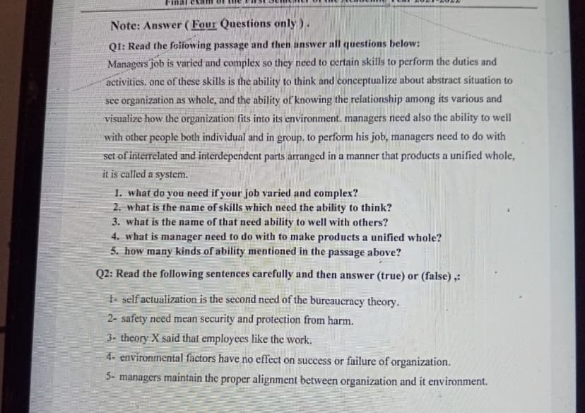 Note: Answer (Four Questions only ).
QI: Read the following passage and then answer all questions below:
Managers job is varied and complex so they need to certain skills to perform the duties and
activities. one of these skills is the ability to think and conceptualize about abstract situation to
see organization as whole, and the ability of knowing the relationship among its various and
visualize how the organization fits into its environment. managers need also the ability to well
with other people both individual and in group. to perform his job, managers need to do with
set of interrelated and interdependent parts arranged in a manner that products a unified whole,
it is called a system.
1. what do you need if your job varied and complex?
2. what is the name of skills which need the ability to think?
3. what is the name of that need ability to well with others?
4. what is manager need to do with to make products a unified whole?
5. how many kinds of ability mentioned in the passage above?
Q2: Read the following sentences carefully and then answer (true) or (false) ,:
1- self actualization is the second need of the bureaucracy theory.
2- safety need mean security and protection from harm.
3- theory X said that employces like the work.
4- environmental factors have no effect on success or failure of organization.
5- managers maintain the proper alignment between organization and it environment.
