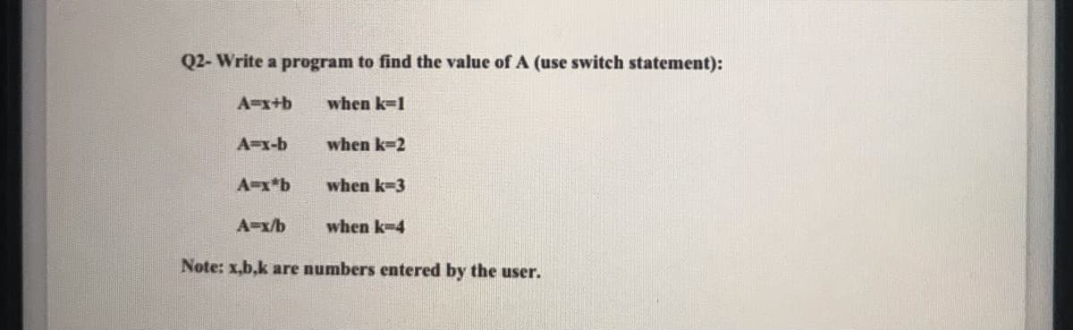 Q2- Write a program to find the value of A (use switch statement):
A=x+b
when k-1
A=x-b
when k-2
A-x*b
when k-3
A-x/b
when k-4
Note: x,b.k are numbers entered by the user.

