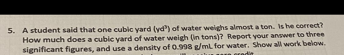 5. A student said that one cubic yard (yd³) of water weighs almost a ton. Is he correct?
How much does a cubic yard of water weigh (in tons)? Report your answer to three
significant figures, and use a density of 0.998 g/mL for water. Show all work below.
oro credit