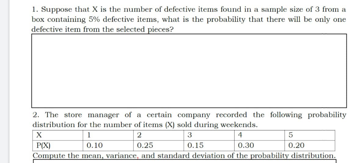 1. Suppose that X is the number of defective items found in a sample size of 3 from a
box containing 5% defective items, what is the probability that there will be only one
defective item from the selected pieces?
2. The store manager of a certain company recorded the following probability
distribution for the number of items (X) sold during weekends.
1
2
3
4
P(X)
0.10
0.25
0.15
0.30
0.20
Compute the mean, variance, and standard deviation of the probability distribution.
