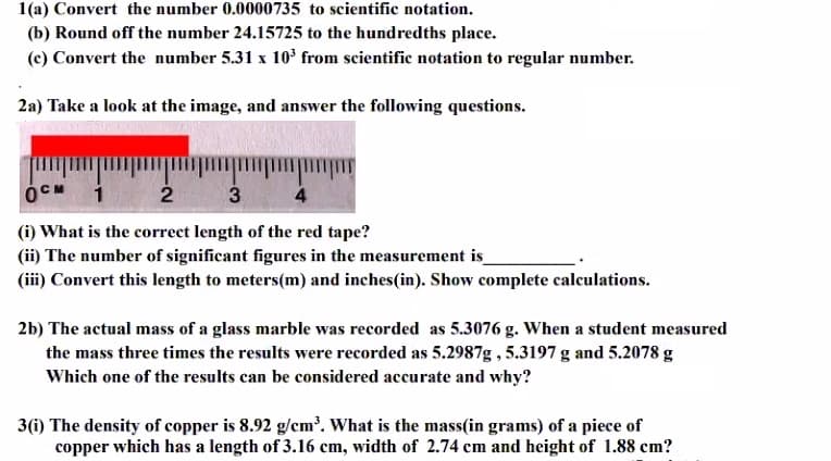 1(a) Convert the number 0.0000735 to scientific notation.
(b) Round off the number 24.15725 to the hundredths place.
(c) Convert the number 5.31 x 10³ from scientific notation to regular number.
2a) Take a look at the image, and answer the following questions.
2
3
4
(i) What is the correct length of the red tape?
(ii) The number of significant figures in the measurement is
(iii) Convert this length to meters(m) and inches(in). Show complete calculations.
2b) The actual mass of a glass marble was recorded as 5.3076 g. When a student measured
the mass three times the results were recorded as 5.2987g , 5.3197 g and 5.2078 g
Which one of the results can be considered accurate and why?
3(i) The density of copper is 8.92 g/em'. What is the mass(in grams) of a piece of
copper which has a length of 3.16 cm, width of 2.74 cm and height of 1.88 cm?
