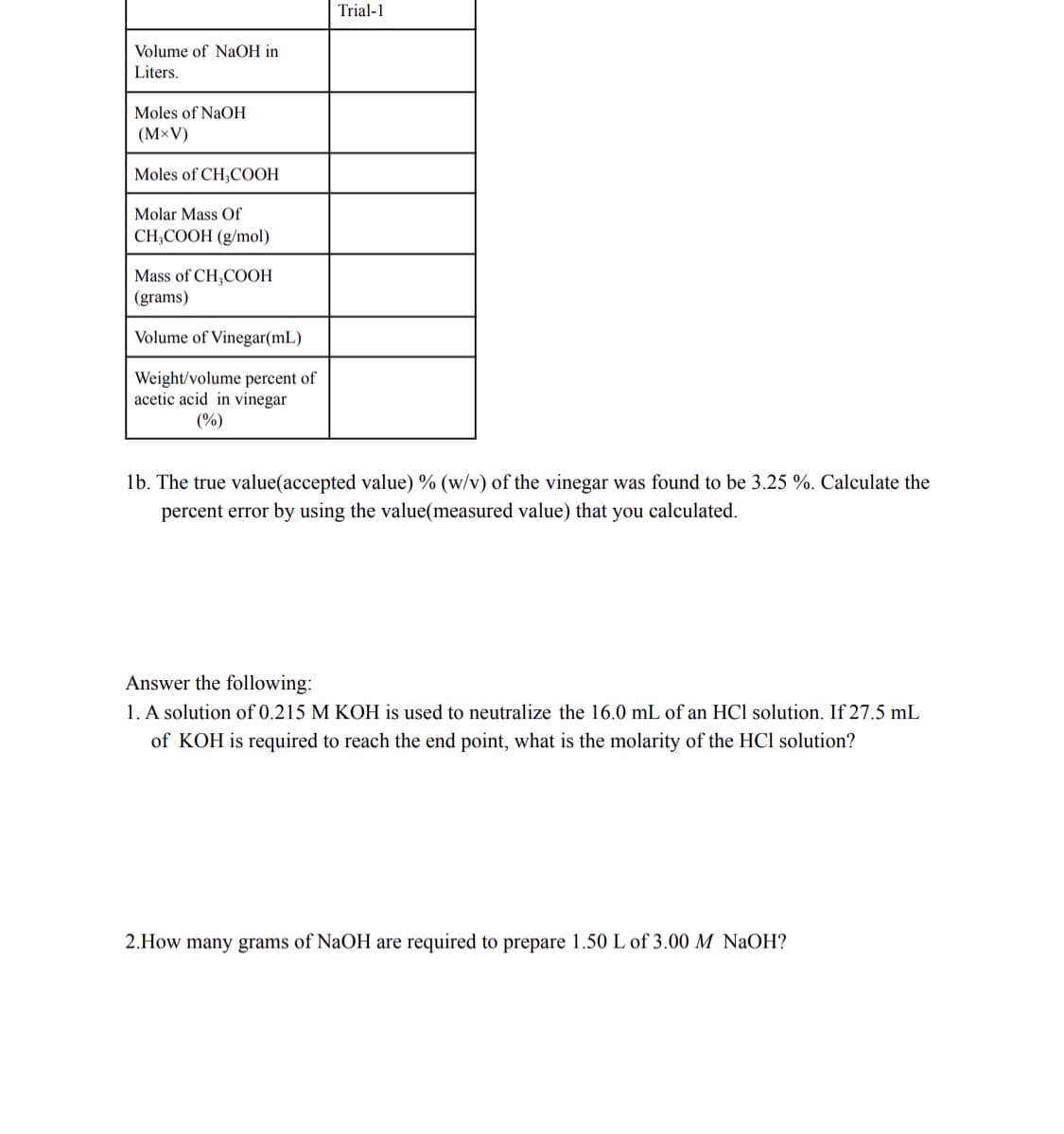 Trial-1
Volume of NaOH in
Liters.
Moles of NaOH
(M×V)
Moles of CH,COOH
Molar Mass Of
CH,COOH (g/mol)
Mass of CH,COOH
(grams)
Volume of Vinegar(mL)
Weight/volume percent of
acetic acid in vinegar
(%)
1b. The true value(accepted value) % (w/v) of the vinegar was found to be 3.25 %. Calculate the
percent error by using the value(measured value) that you calculated.
Answer the following:
1. A solution of 0.215 M KOH is used to neutralize the 16.0 mL of an HCl solution. If 27.5 mL
of KOH is required to reach the end point, what is the molarity of the HCl solution?
2.How many grams of NaOH are required to prepare 1.50 L of 3.00 M NaOH?
