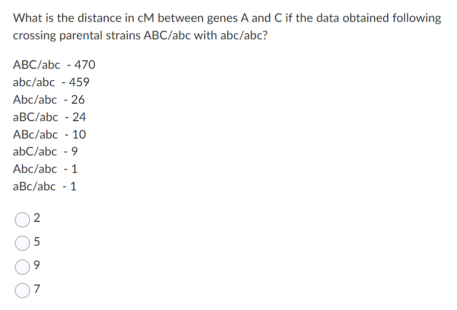 What is the distance in cM between genes A and C if the data obtained following
crossing parental strains ABC/abc with abc/abc?
ABC/abc - 470
abc/abc - 459
Abc/abc - 26
aBC/abc - 24
ABc/abc - 10
abc/abc - 9
Abc/abc - 1
aBc/abc - 1
2
5
9
7