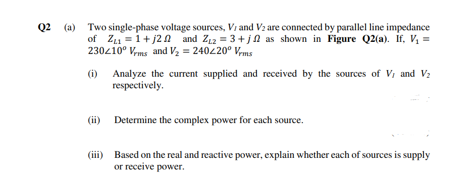 Q2
Two single-phase voltage sources, V1 and V2 are connected by parallel line impedance
of Z11 = 1+ j2 N and Z12 = 3 +jN as shown in Figure Q2(a). If, V, =
230210° Vrms and V, = 240420° Vrms
(i)
Analyze the current supplied and received by the sources of V, and V2
respectively.
(ii) Determine the complex power for each source.
(iii) Based on the real and reactive power, explain whether each of sources is supply
or receive power.

