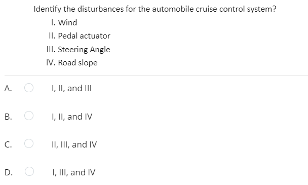 Identify the disturbances for the automobile cruise control system?
I. Wind
II. Pedal actuator
III. Steering Angle
IV. Road slope
А.
I, II, and III
В.
I, II, and IV
C.
II, III, and IV
I, III, and IV
D.
