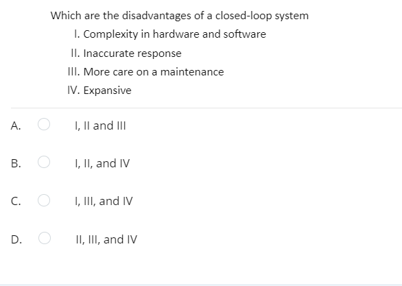 Which are the disadvantages of a closed-loop system
I. Complexity in hardware and software
II. Inaccurate response
III. More care on a maintenance
IV. Expansive
A.
I, Il and III
I, II, and IV
C.
I, III, and IV
D.
II, III, and IV
B.
