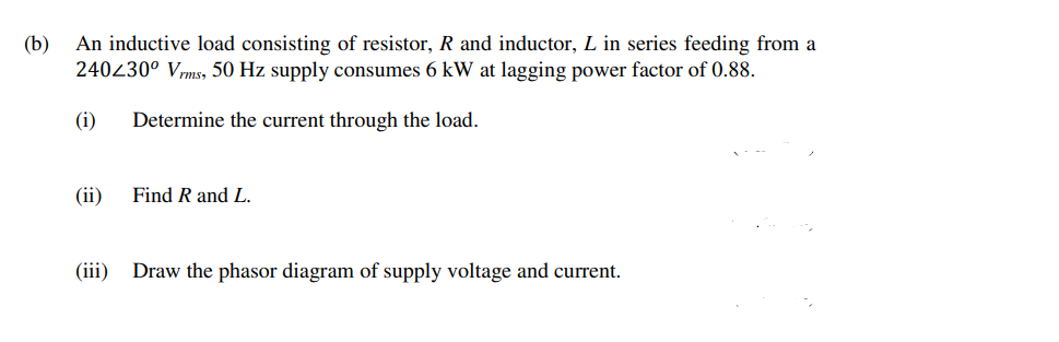 (b)
An inductive load consisting of resistor, R and inductor, L in series feeding from a
240430° Vrms, 50 Hz supply consumes 6 kW at lagging power factor of 0.88.
(i)
Determine the current through the load.
(ii)
Find R and L.
(iii)
Draw the phasor diagram of supply voltage and current.
