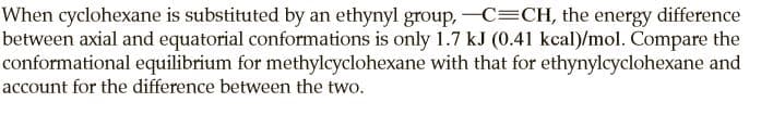 When cyclohexane is substituted by an ethynyl group, -C=CH, the energy difference
between axial and equatorial conformations is only 1.7 kJ (0.41 kcal)/mol. Compare the
conformational equilibrium for methylcyclohexane with that for ethynylcyclohexane and
account for the difference between the two.
