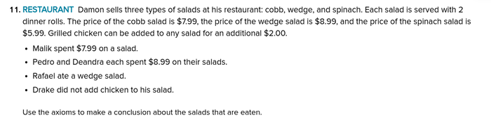 11. RESTAURANT Damon sells three types of salads at his restaurant: cobb, wedge, and spinach. Each salad is served with 2
dinner rolls. The price of the cobb salad is $7.99, the price of the wedge salad is $8.99, and the price of the spinach salad is
$5.99. Grilled chicken can be added to any salad for an additional $2.00.
• Malik spent $7.99 on a salad.
• Pedro and Deandra each spent $8.99 on their salads.
• Rafael ate a wedge salad.
• Drake did not add chicken to his salad.
Use the axioms to make a conclusion about the salads that are eaten.
