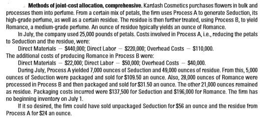 Methods of joint-cost allocation, comprehensive. Kardash Cosmetics purchases flowers in bulk and
processes them into perfume. From a certain mix of petals, the firm uses Process A to generate Seduction, its
high-grade perfume, as well as a certain residue. The residue is then further treated, using Process B, to yield
Romance, a medium-grade perfume. An ounce of residue typically yields an ounce of Romance.
In July, the company used 25,000 pounds of petals. Costs involved in Process A, i.e., reducing the petals
to Seduction and the residue, were:
Direct Materials – $440,000; Direct Labor – $220,000; Overhead Costs – $110,000.
The additional costs of producing Romance in Process B were:
Direct Materials - $22,000; Direct Labor – $50,000; Overhead Costs - $40,000.
During July, Process A yielded 7,000 ounces of Seduction and 49,000 ounces of residue. From this, 5,000
ounces of Seduction were packaged and sold for $109.50 an ounce. Also, 28,000 ounces of Romance were
processed in Process B and then packaged and sold for $31.50 an ounce. The other 21,000 ounces remained
as residue. Packaging costs incurred were $137,500 for Seduction and $196,000 for Romance. The firm has
no beginning inventory on July 1.
If it so desired, the firm could have sold unpackaged Seduction for $56 an ounce and the residue from
Process A for $24 an ounce.
