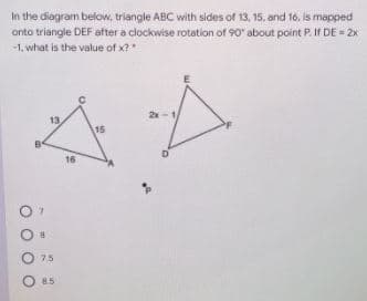 In the diagram below, triangle ABC with sides of 13, 15, and 16, is mapped
onto triangle DEF after a clockwise rotation of 90" about point P. If DE = 2x
-1, what is the value of x?*
2x-1
13
15
16
O 75
O 85
