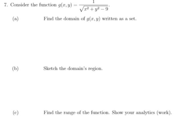 7. Consider the function g(x, y) =
|3D
Vr2 + y² – 9
(a)
Find the domain of g(x, y) written as a set.
(b)
Sketch the domain's region.
(c)
Find the range of the function. Show your analytics (work).
