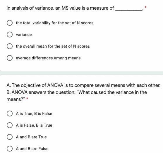 In analysis of variance, an MS value is a measure of
the total variability for the set of N scores
variance
the overall mean for the set of N scores
average differences among means
A. The objective of ANOVA is to compare several means with each other.
B. ANOVA answers the question, "What caused the variance in the
means?" *
A is True, B is False
O A is False, B is True
A and B are True
A and B are False
