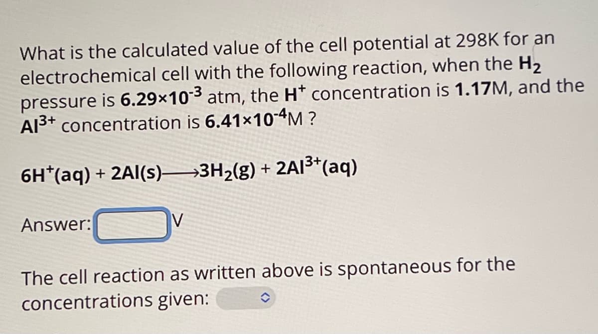 What is the calculated value of the cell potential at 298K for an
electrochemical cell with the following reaction, when the H₂
pressure is 6.29×103 atm, the H* concentration is 1.17M, and the
A13+ concentration is 6.41×10-4M?
6H+(aq) + 2Al(s) >>3H2(g) + 2A13+(aq)
Answer:
The cell reaction as written above is spontaneous for the
concentrations given: