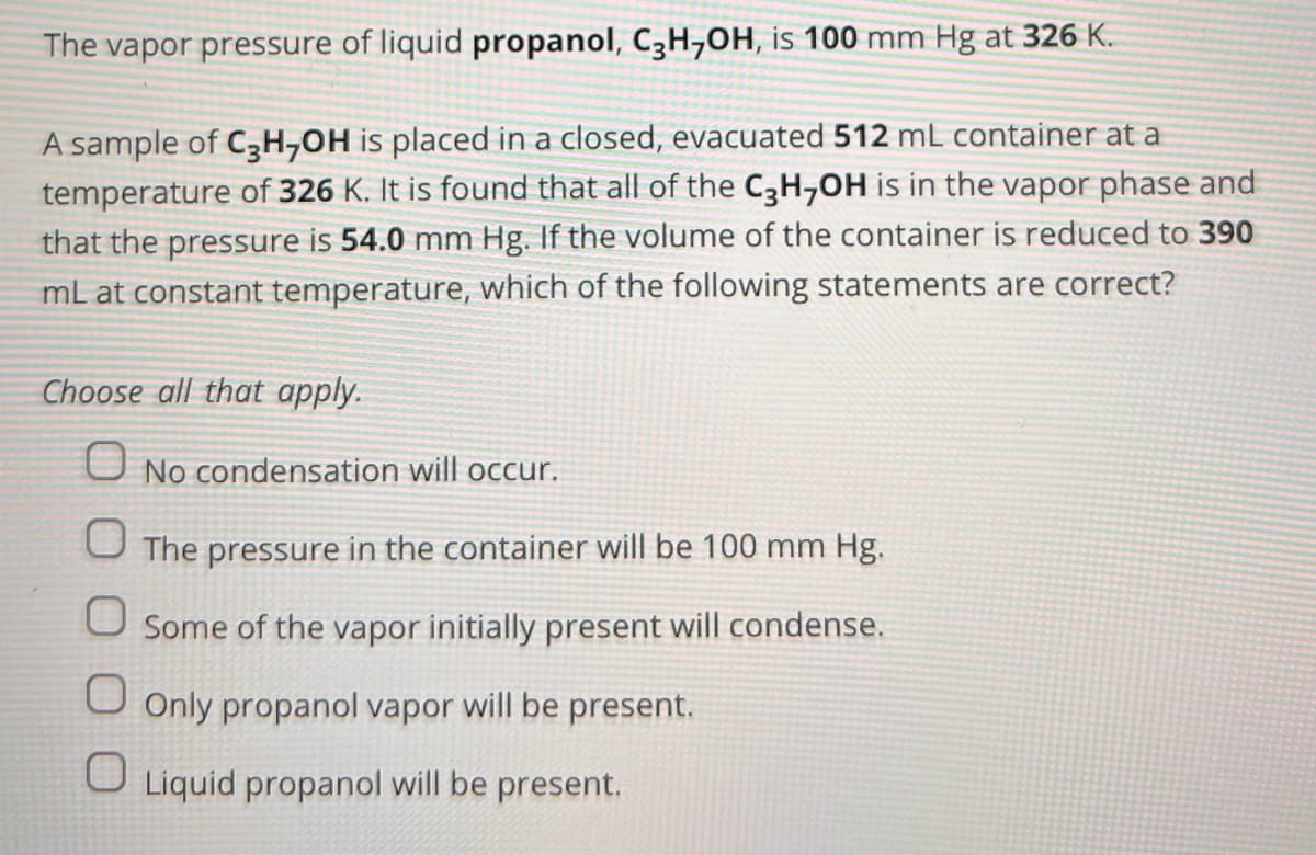 The vapor pressure of liquid propanol, C3H,OH, is 100 mm Hg at 326 K.
A sample of C3H-OH is placed in a closed, evacuated 512 mL container at a
temperature of 326 K. It is found that all of the C3H₂OH is in the vapor phase and
that the pressure is 54.0 mm Hg. If the volume of the container is reduced to 390
mL at constant temperature, which of the following statements are correct?
Choose all that apply.
No condensation will occur.
The pressure in the container will be 100 mm Hg.
O Some of the vapor initially present will condense.
Only propanol vapor will be present.
O Liquid propanol will be present.