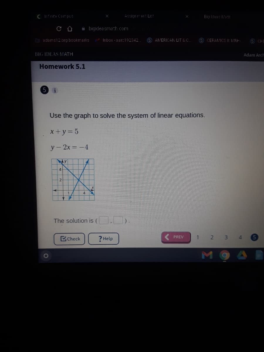 C Infnite Campus
ASsiarm ent List
Eig Idees MatE
bigideasmath.com
O adams12.org bookmarks
Inbox - aarc192342.
S AMERICAN LIT & C.
S CERAMICS II: MEE-
O CHI
BIG IDEAS MATH
Adam Arch
Homework 5.1
5
Use the graph to solve the system of linear equations.
x+y = 5
У - 2х —-4
4.
4
The solution is (
Check
? Help
PREV
1 2 3
4.
1O
