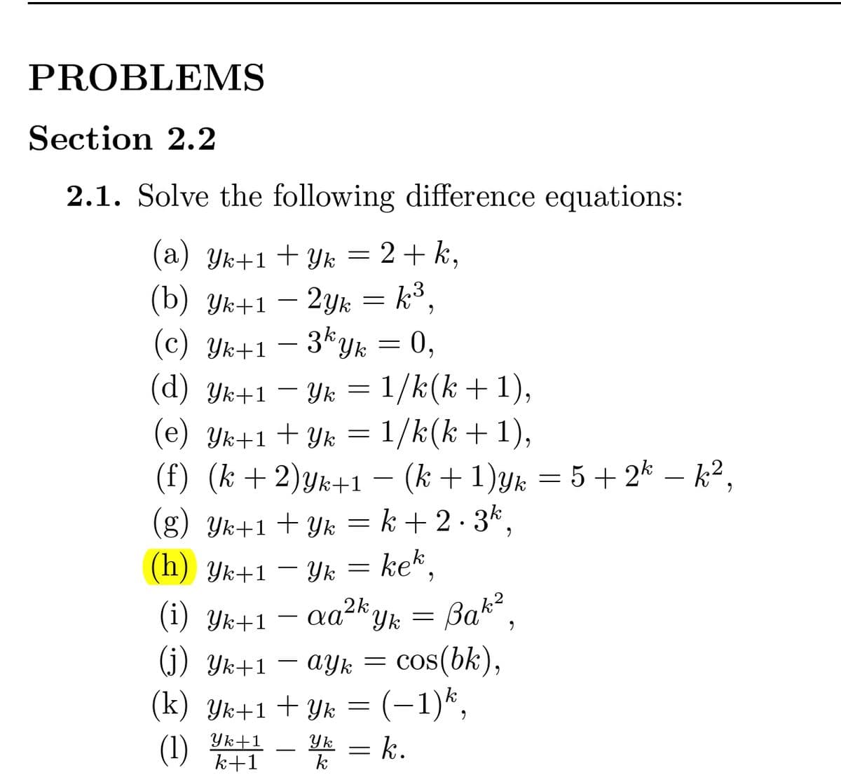 PROBLEMS
Section 2.2
2.1. Solve the following difference equations:
(a) Yk+1+ Yk = 2+ k,
(b) Yk+1 – 2yk = k³,
(c) Yk+1
-
3kyk = 0,
(d) Yk+1 – Yk = 1/k(k+1),
(e) Yk+1+ Yk = 1/k(k+1),
(f) (k +2)yk+1 – (k +1)yk = 5+ 2k – k²,
-
(g) Yk+1 + Yk = k + 2 · 3k,
kek,
(h) Yk+1 – Yk =
Bak?
(j) Yk+1 – ayk = cos(bk),
(k) Yk+1 +Yk = (-1)k,
* = k.
(i) Yk+1
(1)
Yk+1
k+1
