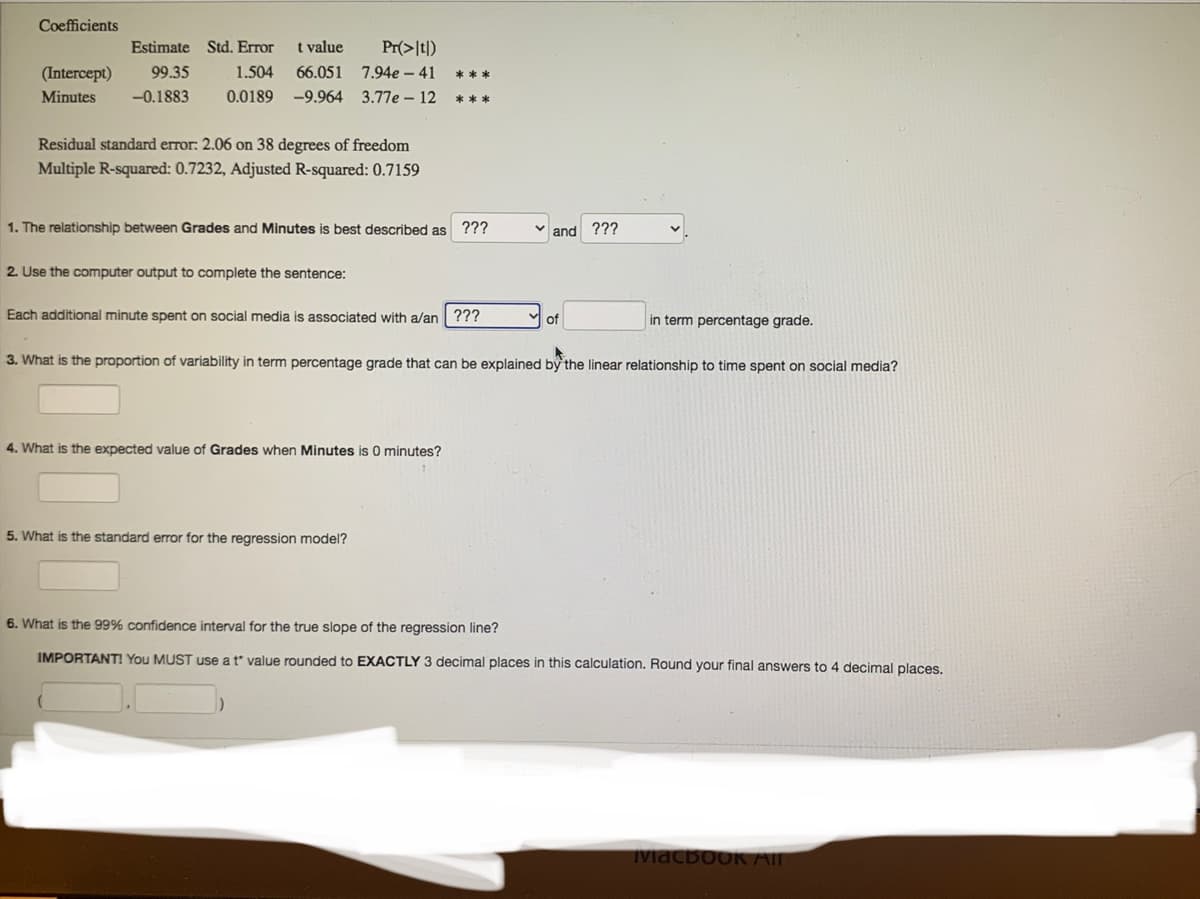 Coefficients
Estimate
Std. Error
t value
Pr(>It|)
(Intercept)
99.35
1.504
66.051 7.94e – 41
***
Minutes
-0.1883
0.0189
-9.964 3.77e – 12
***
Residual standard error: 2.06 on 38 degrees of freedom
Multiple R-squared: 0.7232, Adjusted R-squared: 0.7159
1. The relationship between Grades and Minutes is best described as ???
and ???
2. Use the computer output to complete the sentence:
Each additional minute spent on social media is associated with a/an| ???
of
in term percentage grade.
3. What is the proportion of variability in term percentage grade that can be explained by the linear relationship to time spent on social media?
4. What is the expected value of Grades when Minutes is O minutes?
5. What is the standard error for the regression model?
6. What is the 99% confidence interval for the true slope of the regression line?
IMPORTANT! You MUST use a t value rounded to EXACTLY 3 decimal places in this calculation. Round your final answers to 4 decimal places.
Macbook AI
