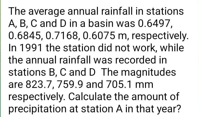 The average annual rainfall in stations
A, B, C and D in a basin was 0.6497,
0.6845, 0.7168, 0.6075 m, respectively.
In 1991 the station did not work, while
the annual rainfall was recorded in
stations B, C and D The magnitudes
are 823.7, 759.9 and 705.1 mm
respectively. Calculate the amount of
precipitation at station A in that year?