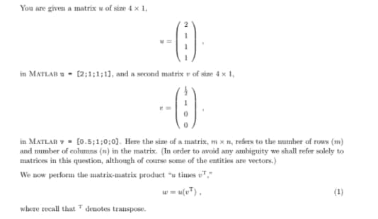 You are given a matrix u of size 4 x 1,
in MATLAB u - [2;1;1;11, and a second matrix r of size 4 x 1,
in MATLAB v - [0.5;1;0;0). Here the size of a matrix, m x n, refers to the number of rows (m)
and mumber of columns (n) in the matrix. (In order to avoid any ambiguity we shall refer solely to
matrices in this question, although of course some of the entities are vectors.)
We now perform the matrix-matrix product *u times uT,"
w = u(v").
(1)
where recall that denotes transpose.

