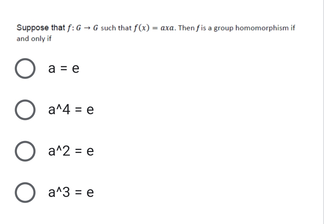 Suppose that f:G → G such that f(x)
= axa. Then f is a group homomorphism if
and only if
a = e
a^4 = e
%3D
a^2 = e
a^3 = e
